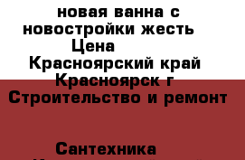 новая ванна с новостройки(жесть) › Цена ­ 999 - Красноярский край, Красноярск г. Строительство и ремонт » Сантехника   . Красноярский край,Красноярск г.